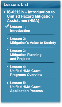 Lessons List: IS-0212.b – Introduction to Unified Hazard Mitigation Assistance (HMA). Check mark next to Lesson 1: Introduction. Lesson 2: Mitigation’s Value to Society. Lesson 3: Mitigation Planning and Projects. Lesson 4: Unified HMA Grant Programs Overview. Lesson 5: Unified HMA Grant Application Process.