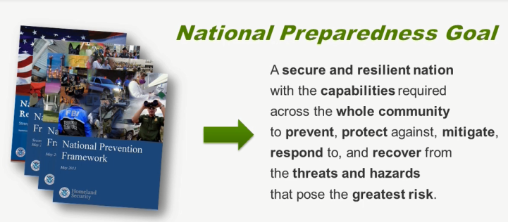 National Preparedness Goal – A secure and resilient Nation with the capabilities required across the whole community to prevent, protect against, mitigate, respond to, and recover from the threats and hazards that pose the greatest risk.