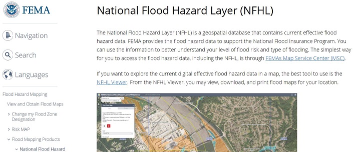 FEMA Logo. National Flood Hazard Layer (NFHL). The National Flood Hazard Layer (NFHL) is a geospatial database that contains current effective flood hazard data. FEMA provides the flood hazard data to support the National Flood Insurance Program. You can use the information to better understand your level of flood risk and type of flooding. The simplest way for you to access the flood hazard data, including the NFHL, is through FEMAs Map Service Center (MSC). If you want to explore the current digital effective flood hazard data in a map, the best tool to use is the NFHL Viewer. From the NFHL Viewer, you may view, download, and print flood maps for your location. Part of the Left Navigation Bar is visible, including Navigation, Search, and Languages option and  Flood Hazard Mapping, View and Obtain Flood Maps, Change my Flood Zone Designation, Risk MAP, Flood Mapping Products and National Flood Hazard