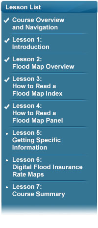 Lesson List: Lesson: Course Overview and Navigation complete, Lesson 1: Introduction complete, Lesson 2: Flood Map Overview complete, Lesson 3: How to Read a Flood Map Index complete, Lesson 4: How to Read a Flood Map Panel complete, Lesson 5: Getting Specific Information, Lesson 6: Digital Flood Insurance Rate Maps, Lesson 7: Course Summary