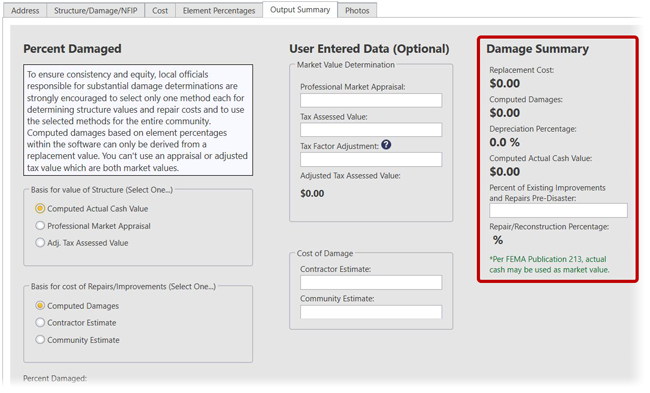 Output Summary screen in SDE Tool. Information is arranged into three sections: Percent Damaged, User Entered Data (Optional), and Damage Summary. Percent Damaged: (boxed text) To ensure consistency and equity, local officials responsible for substantial damage determinations are strongly encouraged to select only one method each for determining structure values and repair costs and to use the selected methods for the entire community. Computed damages based on element percentages with the software can only be derived from a replacement value. You can’t use an appraisal or adjusted tax value with are both market values. Below: Basis for value of Structure (Select One), (selected radio button) Computed Actual Cash Value, (radio button) Professional Market Appraisal, (radio button) Adj. Tax Assessed Value. Basis for cost or Repairs/Improvements (Select one), (selected radio button) Computed Damages, (radio button) Contractor Estimate, (radio button) Community Estimate. Percent Damaged: (blank) (bold)%; Data Entry Incomplete. User Entered Data (Optional): Market Value Determination: Professional Market Appraisal: text field showing $0.00; Tax Assessed Value: text field showing $0.00; Tax Factor Adjustment (information icon) text field showing $0.00; Adjusted Tax Assessed Value: (bold) $0.00. Cost of Damage: Contractor Estimate, text field showing $0.00; Community Estimate: text field showing $0.00. Damage Summary: Replacement Cost: (bold) $0.00; Computed Damages: : (bold) $0.00; Depreciation Percentage: (bold) 0.0%; Computed Actual Cash Value: (bold) $0.00; Percentage of Existing Improvements and Repairs Pre-Disaster, text box showing 0.00; Repair/Reconstruction Percentage: (blank)(bold)%. *Per FEMA Publication 213, actual cash may be used as market value.