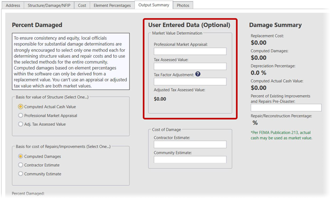 Output Summary screen in SDE Tool with User Entered Data fields emphasized. Information is arranged into three sections: Percent Damaged, User Entered Data (Optional), and Damage Summary. Percent Damaged: (boxed text) To ensure consistency and equity, local officials responsible for substantial damage determinations are strongly encouraged to select only one method each for determining structure values and repair costs and to use the selected methods for the entire community. Computed damages based on element percentages with the software can only be derived from a replacement value. You can’t use an appraisal or adjusted tax value with are both market values. Below: Basis for value of Structure (Select One), (selected radio button) Computed Actual Cash Value, (radio button) Professional Market Appraisal, (radio button) Adj. Tax Assessed Value. Basis for cost or Repairs/Improvements (Select one), (selected radio button) Computed Damages, (radio button) Contractor Estimate, (radio button) Community Estimate. Percent Damaged: (blank) (bold)%; Data Entry Incomplete. (emphasized) User Entered Data (Optional): (emphasized) Market Value Determination: (emphasized) Professional Market Appraisal: text field showing $0.00; (emphasized) Tax Assessed Value: text field showing $0.00; (emphasized) Tax Factor Adjustment (information icon) text field showing $0.00; (emphasized) Adjusted Tax Assessed Value: (bold) $0.00. Cost of Damage: Contractor Estimate, text field showing $0.00; Community Estimate: text field showing $0.00. Damage Summary: Replacement Cost: (bold) $0.00; Computed Damages: : (bold) $0.00; Depreciation Percentage: (bold) 0.0%; Computed Actual Cash Value: (bold) $0.00; Percentage of Existing Improvements and Repairs Pre-Disaster, text box showing 0.00; Repair/Reconstruction Percentage: (blank)(bold)%. *Per FEMA Publication 213, actual cash may be used as market value.