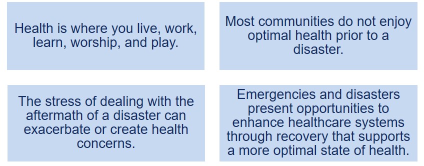 Health is where you live, work, learn, worship, and play.; Most communities do not enjoy optimal health prior to a disaster.; The stress of dealing with the aftermath of a disaster can exacerbate or create health concerns.; Emergencies and disasters present opportunities to enhance healthcare systems through recovery that supports a more optimal state of health.