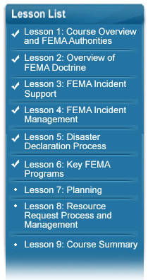 IS-0822 Lesson List:  Lesson 1: Course Overview and FEMA Authorities (complete), Lesson 2: Overview of FEMA Doctrine (complete), Lesson 3: FEMA Incident Support(complete), Lesson 4: FEMA Incident Management(complete), Lesson 5: Disaster Declaration Process(complete), Lesson 6: Key FEMA Programs(complete), Lesson 7: Planning, Lesson 8: Resource Request Process and Management, Lesson 9: Course Summary